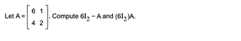 61
Let A =
Compute 612 - A and (612)A.
4 2