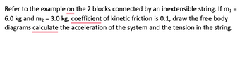 Refer to the example on the 2 blocks connected by an inextensible string. If m₁ =
6.0 kg and m₂ = 3.0 kg, coefficient of kinetic friction is 0.1, draw the free body
diagrams calculate the acceleration of the system and the tension in the string.