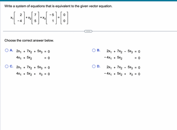 Write a system of equations that is equivalent to the given vector equation.
[:]
X₁
2
-4
+ X₂
7
5
+
Choose the correct answer below.
O A. 2x₁ + 7x2 + 5x3
4x₁ + 5x₂
OC. 2x₁ + 7x2 + 5x3
- 5
1
= 0
=
= 0
4x₁ + 5x₂ + x3 = 0
=
B.
D.
2X1
- 4x1
+ 7x₂
+ 5X2
-
+ 7x2
5x3 = 0
2X1
- 4x₁ + 5x₂ + x3
5x3
=
= 0
0