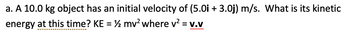 a. A 10.0 kg object has an initial velocity of (5.0i + 3.0j) m/s. What is its kinetic
energy at this time? KE = ½ mv² where v² = V.V