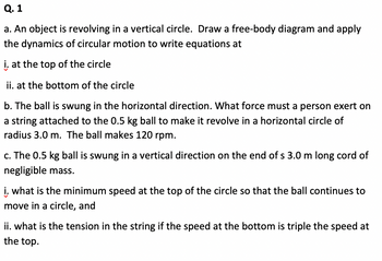 **Q. 1**

**a.** An object is revolving in a vertical circle. Draw a free-body diagram and apply the dynamics of circular motion to write equations at:
   
   **i.** at the top of the circle
   
   **ii.** at the bottom of the circle

**b.** The ball is swung in the horizontal direction. What force must a person exert on a string attached to the 0.5 kg ball to make it revolve in a horizontal circle of radius 3.0 m. The ball makes 120 rpm.

**c.** The 0.5 kg ball is swung in a vertical direction on the end of a 3.0 m long cord of negligible mass.

   **i.** What is the minimum speed at the top of the circle so that the ball continues to move in a circle, and

   **ii.** What is the tension in the string if the speed at the bottom is triple the speed at the top.