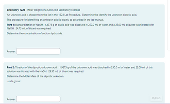 Chemistry 1223 Molar Weight of a Solid Acid Laboratory Exercise
An unknown acid is chosen from the list in the 1223 Lab Procedure. Determine the Identify the unknown diprotic acid.
The procedure for identifying an unknown acid is exactly as described in the lab manual.
Part 1: Standardization of NaOH. 1.4378 g of oxalic acid was dissolved in 250.0 mL of water and a 25.00 mL aliquote was titrated with
NaOH. 24.73 mL of titrant was required.
Determine the concentration of sodium hydroxide.
Answer:
Part 2: Titration of the diprotic unknown acid. 1.9875 g of the unknown acid was dissolved in 250.0 ml of water and 25.00 ml of this
solution was titrated with the NaOH. 29.50 mL of titrant was required.
Determine the Molar Mass of the diprotic unknown.
units g/mol
Answer:
MyASUS
