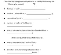 Calculate the energy released per mole of fuel by completing the
following (propanol):
formula of fuel
mass of 1 mole of fuel =
mass of fuel burnt =
%3D
number of moles of fuel burnt =
energy transferred by this number of moles of fuel =
%3D
J
(this is the quantity calculated in step 1)
energy transferred by 1 mole of fuel =
J
therefore enthalpy change of combustion =
kJ mol-1
