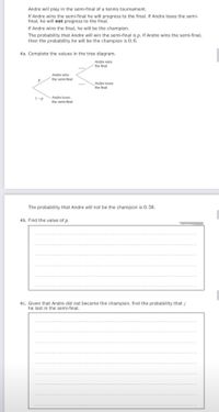 Andre will play in the semi-final of a tennis tournament.
If Andre wins the semi-final he will progress to the final. If Andre loses the semi-
final, he will not progress to the final.
If Andre wins the final, he will be the champion.
The probability that Andre will win the semi-final is p. If Andre wins the semi-final,
then the probability he will be the champion is 0. 6.
4a. Complete the values in the tree diagram.
Andre wins
´the final
Andre wins
the semi-final
Andre loses
the final
1-p
Andre loses
the semi-final
The probability that Andre will not be the champion is 0. 58.
4b. Find the value of p.
4c. Given that Andre did not become the champion, find the probability that /
he lost in the semi-final.
