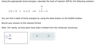 Using the appropriate bond energies, calculate the heat of reaction AH for the following reaction:
H
I
20-H
2 H- H + 0=0
You can find a table of bond energies by using the Data button on the ALEKS toolbar.
Round your answer to the nearest kJ/mol.
Note: For clarity, all lone pairs have been omitted from the molecular structures.
0
kJ
mol
X