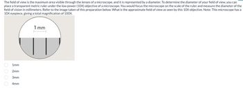 The field of view is the maximum area visible through the lenses of a microscope, and it is represented by a diameter. To determine the diameter of your field of view, you can
place a transparent metric ruler under the low power (10X) objective of a microscope. You would focus the microscope on the scale of the ruler and measure the diameter of the
field of vision in millimeters. Refer to the image taken of this preparation below. What is the approximate field of view as seen by this 10X objective. Note: This microscope has a
10X eyepiece, giving a total magnification of 100X.
0000
1mm
2mm
3mm
4mm
1mm