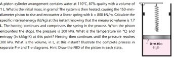 A piston-cylinder arrangement contains water at 110°C, 87% quality with a volume of
1 L. What is the initial mass, in grams? The system is then heated, causing the 150-mm-
diameter piston to rise and encounter a linear spring with k = 800 kN/m. Calculate the
specific internal energy (kJ/kg) at this instant knowing that the measured volume is 1.7
L. The heating continues and compresses the spring in the process. When the piston
encounters the stops, the pressure is 200 kPa. What is the temperature (in °C) and
entropy (in kJ/kg-K) at this point? Heating then continues until the pressure reaches
300 kPa. What is the volume, in L, at this instant? Illustrate the complete process in
separate P-v and T-v diagrams. Hint: Draw the FBD of the piston in each state.
wwwwwww
D=0.15m
H₂O