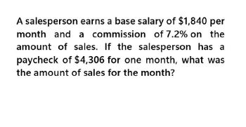 A salesperson earns a base salary of $1,840 per
month and a commission of 7.2% on the
amount of sales. If the salesperson has a
paycheck of $4,306 for one month, what was
the amount of sales for the month?