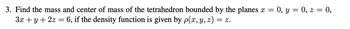 3. Find the mass and center of mass of the tetrahedron bounded by the planes x = 0, y = 0, z = 0,
3x + y + 2z = 6, if the density function is given by p(x, y, z) = z.