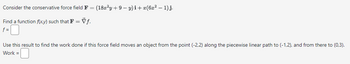 Consider the conservative force field F = (18x²y+9-y)i + x(6x² - 1)j.
Find a function f(x,y) such that F = Vƒ.
f =
Use this result to find the work done if this force field moves an object from the point (-2,2) along the piecewise linear path to (-1,2), and from there to (0,3).
Work =