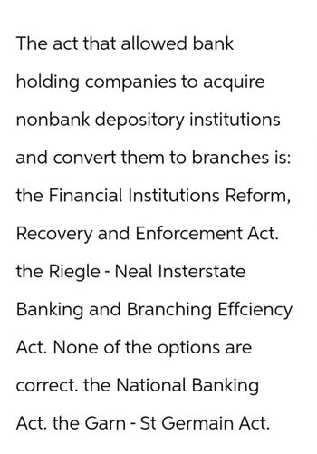 The act that allowed bank
holding companies to acquire
nonbank depository institutions
and convert them to branches is:
the Financial Institutions Reform,
Recovery and Enforcement Act.
the Riegle - Neal Insterstate
Banking and Branching Effciency
Act. None of the options are
correct. the National Banking
Act. the Garn - St Germain Act.