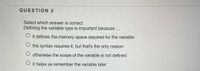 QUESTION 2
Select which answer is correct:
Defining the variable type is important because.
O it defines the memory space required for the variable
O the syntax requires it, but that's the only reason
O otherwise the scope of the variable is not defined
O it helps us remember the variable later
