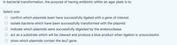 In bacterial transformation, the purpose of having antibiotic within an agar plate is to:
Select one:
confirm which plasmids been have successfully ligated with a gene of interest.
isolate bacteria which have been successfully transformed with the plasmid.
indicate which plasmids were successfully digested by the endonuclease.
act as a substrate which will be cleaved and produce a blue product when ligation is unsuccessful.
show which plasmids contain the lacZ gene.
