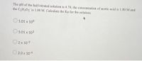 The pH of the half-titrated solution is 4.70, the concentration of acetic acid is 1.00 M and
the C2H3O2 is 1.00 M. Calculate the Ka for the solution.
5.01 x 104
5.01 x 103
O2x 10-5
O 2.0 x 10-4
