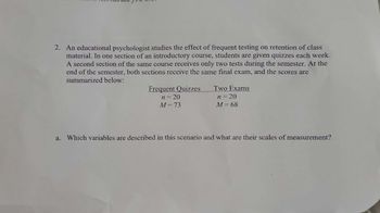 5
2. An educational psychologist studies the effect of frequent testing on retention of class
material. In one section of an introductory course, students are given quizzes each week.
A second section of the same course receives only two tests during the semester. At the
end of the semester, both sections receive the same final exam, and the scores are
summarized below:
a.
Frequent Quizzes
n = 20
M = 73
Two Exams
n = 20
M = 68
Which variables are described in this scenario and what are their scales of measurement?