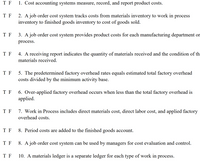 ### True or False Statements on Cost Accounting Systems

1. **Cost accounting systems measure, record, and report product costs.**
   - T F

2. **A job order cost system tracks costs from materials inventory to work in process inventory to finished goods inventory to cost of goods sold.**
   - T F

3. **A job order cost system provides product costs for each manufacturing department or process.**
   - T F

4. **A receiving report indicates the quantity of materials received and the condition of the materials received.**
   - T F

5. **The predetermined factory overhead rate equals estimated total factory overhead costs divided by the minimum activity base.**
   - T F

6. **Over-applied factory overhead occurs when less than the total factory overhead is applied.**
   - T F

7. **Work in Process includes direct materials cost, direct labor cost, and applied factory overhead costs.**
   - T F

8. **Period costs are added to the finished goods account.**
   - T F

9. **A job order cost system can be used by managers for cost evaluation and control.**
   - T F

10. **A materials ledger is a separate ledger for each type of work in process.**
    - T F

### Explanation

This set of true or false statements is designed to test your understanding of cost accounting systems, particularly job order costing. The key focus is on cost tracking and management in manufacturing, with emphasis on overhead rates, cost processes, and reporting tools used by managers. Each statement requires careful consideration to determine its truthfulness based on accounting principles and practices.