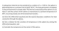 A radioactive material can be considered as a sphere of ro = 0.04 m. the sphere is
generating heat at a constant rate of 4x107 W/m³. The heat generated is dissipated
to the environment in a steady state. The thermal conductivity of the sphere is k=15
W/m.°C and the surface of the sphere is maintained at a constant temperature of
80°C. Assuming steady one-dimensional heat transfer,
(a) drive the differential equation and the express boundary conditions for heat
conduction through the sphere,
(b) Get a relation for the variation of temperature in the sphere by solving the
differential equation, and
(c) Calculate the temperature at the center of the sphere.
