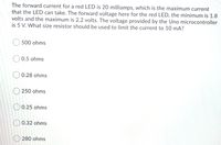 The forward current for a red LED is 20 milliamps, which is the maximum current
that the LED can take. The forward voltage here for the red LED, the minimum is 1.8
volts and the maximum is 2.2 volts. The voltage provided by the Uno microcontroller
is 5 V. What size resistor should be used to limit the current to 10 mA?
500 ohms
0.5 ohms
0.28 ohms
O 250 ohms
O 0.25 ohms
O 0.32 ohms
O 280 ohms
