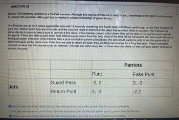 QUESTION 35
Bonus: The following question is a football scenario. Although this may be of interest to many of you, knowledge of the sport is uncessesary
to answer this question. Althought that is needed is a basic knowledge of game theory.
The Patriots are up by 2 points against the Jets with 10 seconds remaining. It is fourth down with fifteen yards to go on the New England 10
yard line. Neither team has any time outs and the coaches need to determine the plays that are most likely to succeed. The Patriots will
either decide to punt or fake a punt to convert a first down. If the Patriots convert a first down, they will be able to run out the clock and win
the game. If they are able to punt down field without a punt return from the Jets, most c the time will be exhausted, the Jets would be out of
field goal range. However, if the Patriots fake a punt and fail to convert a first down, the Jets would easily be able to win the game with a
short field goal. At the same time, if the Jets are able to return the punt, they will likely be in range for a long field goal. These screnarios
depend on what the Jets decide to do on defense. The Jets can either keep two or three returners deep, or they can play tighter defense to
protect the pass
Jets
Guard Pass
Return Punt
Punt
-2, 2
3, -3
Patriots
Fake Punt
3,-3
-2,2
Patriots will punt if they think that the Jets will guard the pass with greater than 50 percent probability
The Jets will return the punt if they think the probability that the Patriots will be punt is greater than 50 percent
Patriots will punt if they think that the Jets will guard the pass with less than 50 percent probability