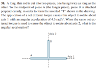 38. A long, thin rod is cut into two pieces, one being twice as long as the
other. To the midpoint of piece A (the longer piece), piece B is attached
perpendicularly, in order to form the inverted “T" shown in the drawing.
The application of a net external torque causes this object to rotate about
axis 1 with an angular acceleration of 4.6 rad/s². When the same net ex-
ternal torque is used to cause the object to rotate about axis 2, what is the
angular acceleration?
|Axis 2
Axis 1
