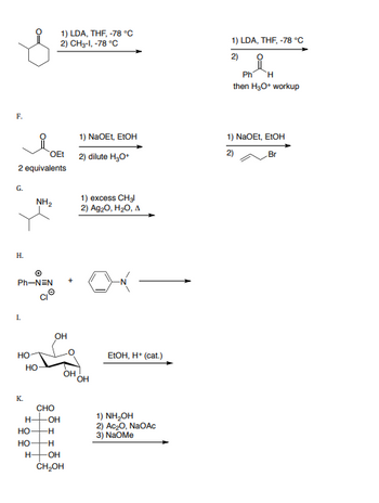 F.
OEt
2 equivalents
G.
H.
Ph-NEN
I.
HO
K.
NH₂
НО
H-
HO-
HO-
H-
CHO
1) LDA, THF, -78 °C
2) CH3-1, -78 °C
-OH
-H
-H
OH
OH
OH
CH₂OH
1) NaOEt, EtOH
2) dilute H₂O*
1) excess CH3l
2) Ag₂O, H₂O, A
OH
EtOH, H+ (cat.)
1) NH₂OH
2) Ac₂0, NaOAc
3) NaOMe
1) LDA, THF, -78 °C
2)
Ph H
then H₂O* workup
1) NaOEt, EtOH
2)
Br