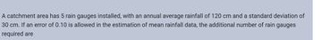 A catchment area has 5 rain gauges installed, with an annual average rainfall of 120 cm and a standard deviation of
30 cm. If an error of 0.10 is allowed in the estimation of mean rainfall data, the additional number of rain gauges
required are