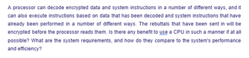 A processor can decode encrypted data and system instructions in a number of different ways, and it
can also execute instructions based on data that has been decoded and system instructions that have
already been performed in a number of different ways. The rebuttals that have been sent in will be
encrypted before the processor reads them. Is there any benefit to use a CPU in such a manner if at all
possible? What are the system requirements, and how do they compare to the system's performance
and efficiency?