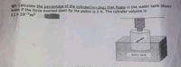 Q2: Calculate the percentage of the cylinder(m3D2kg) that floats in the water tank shown
below if the force exerted down by the piston is 5 N. The cylinder volume is
3.5 x 10-m3
oflinder
Water tank
