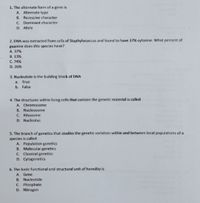 1. The alternate form of a gene is
A. Alternate type
B. Recessive character
C Dominant character
D. Allele
2. DNA was extracted from cells of Staphylococcus and found to have 37% cytosine. What percent of
guanine does this species have?
A. 37%
B. 13%
C. 74%
D. 26%
3. Nucleotide is the building block of DNA
a. True
b. False
4. The structures within living cells that contain the genetic material is called
A. Chromosome
B. Nucleosome
C Ribosome
D. Nucleolus
5. The branch of genetics that studies the genetic variation within and between local populations of a
species is called
A. Population genetics
B. Molecular genetics
C. lassical genetics
D. Cytogenetics
6. The basic functional and structural unit of heredity is
A Gene
B. Nucleotide
C. Phosphate
D. Nitrogen
