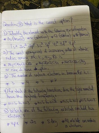 Question ③ What is the correct option?
1) Identify the element with the flowing e-configuration
* AAs (Arsenic) *.Sc (glenium) + (hharine) + &r (Beninc)
sa 252 2po 352 3p 43110 403
2) The correct arrangement of increasing order of alimic
among Nask, Mg, Rb is
radius
P.
* Mg <Na < k < Rb + My <Rb < k < Na + Nak < Rb < Mg
or none of these option.
3) The number of valence elections in bromine Bris :
*3
*7
4) for which of the following transitions das the light emmited
have the highest frequency
* n = S to n = 3 *n=Ston=2 *n=ston=/pn=ston=4
s) which one of the following orbitals can hold two
electrons
*
* 4px 2s + Sday *All orbitals can antarn
2 electrons.