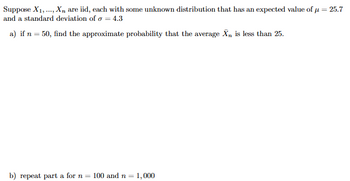 Suppose X1, X, are iid, each with some unknown distribution that has an expected value of μ = 25.7
and a standard deviation of σ = 4.3
a) if n = 50, find the approximate probability that the average X is less than 25.
b) repeat part a for n = 100 and n 1,000
=