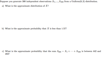 Suppose you generate 300 independent observations X1, ..., X300 from a Uniform(0,3) distribution.
a) What is the approximate distribution of X?
b) What is the approximate probability that X is less than 1.57?
c) What is the approximate probability that the sum S300 = X₁++X300 is between 442 and
483?