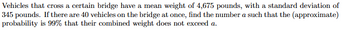 Vehicles that cross a certain bridge have a mean weight of 4,675 pounds, with a standard deviation of
345 pounds. If there are 40 vehicles on the bridge at once, find the number a such that the (approximate)
probability is 99% that their combined weight does not exceed a.