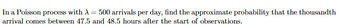 In a Poisson process with A = 500 arrivals per day, find the approximate probability that the thousandth
arrival comes between 47.5 and 48.5 hours after the start of observations.