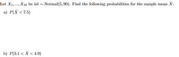 Let X1, ..., X10 be iid
a) P(X < 7.5)
~
b) P(3.1 < x < 4.9)
Normal(5, 90). Find the following probabilities for the sample mean X: