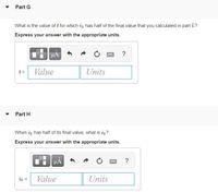 **Part G**

What is the value of \( t \) for which \( i_3 \) has half of the final value that you calculated in part E?

*Express your answer with the appropriate units.*

- Input box for \( t = \) with fields for "Value" and "Units".

**Part H**

When \( i_3 \) has half of its final value, what is \( i_2 \)?

*Express your answer with the appropriate units.*

- Input box for \( i_2 = \) with fields for "Value" and "Units".