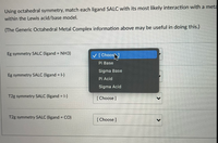 Using octahedral symmetry, match each ligand SALC with its most likely interaction with a meta
within the Lewis acid/base model.
(The Generic Octahedral Metal Complex information above may be useful in doing this.)
Eg symmetry SALC (ligand = NH3)
V[Choos
Pi Base
Sigma Base
Eg symmetry SALC (ligand = 1-)
Pi Acid
Sigma Acid
T2g symmetry SALC (ligand = 1-)
[ Choose ]
T2g symmetry SALC (ligand = CO)
%3D
[ Choose ]
>
