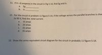 11. If It 8 amperes in the circuit in Fig 5-14, find Eg and I3.
а.
Eg
b. 13
12. For the circuit in problem 11 figure 5-14, if the voltage across the parallel branches is char
to 90 V, find the total current.
a.
16 amps
b. 20 amps
С.
25 amps
d. 35 amps
13. Draw the series equivalent circuit diagram for the circuit in probably 11 figure 5-14.
