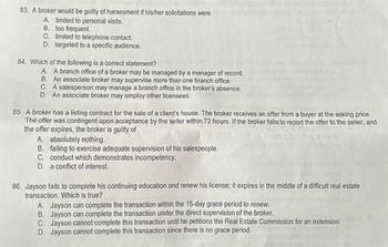 83. A broker would be guilty of harassment if his/her solicitations were
A. limited to personal visits.
B. too frequent.
C. limited to telephone contact.
D. targeted to a specific audience.
84. Which of the following is a correct statement?
A. A branch office of a broker may be managed by a manager of record.
B. An associate broker may supervise more than one branch office.
C. A salesperson may manage a branch office in the broker's absence.
D. An associate broker may employ other licensees.
85. A broker has a listing contract for the sale of a client's house. The broker receives an offer from a buyer at the asking price.
The offer was contingent upon acceptance by the seller within 72 hours. If the broker fails to report the offer to the seller, and
the offer expires, the broker is guilty of
A. absolutely nothing.
B. failing to exercise adequate supervision of his salespeople.
C. conduct which demonstrates incompetency.
D. a conflict of interest.
86. Jayson fails to complete his continuing education and renew his license; it expires in the middle of a difficult real estate
transaction. Which is true?
A. Jayson can complete the transaction within the 15-day grace period to renew.
B. Jayson can complete the transaction under the direct supervision of the broker.
C. Jayson cannot complete this transaction until he petitions the Real Estate Commission for an extension.
D. Jayson cannot complete this transaction since there is no grace period.