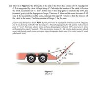 (c) Shown in Figure 5, the drop gate at the end of the truck has a mass of 0.5 Mg at point
G. It is supported by cable AB and hinge C. Calculate the tension of the cable AB when
the truck accelerates at 4.7 m/s?. If the size of the drop gate is extended by 30%, the
center of gravity of the drop gate to hinge C become 1.56 m and the mass becomes 0.65
Mg. If the acceleration is the same, redesign the support system so that the tension of
the cable is the same. Find the reaction of hinge C for the new.
[Seperti yang ditunjukkan dalam Rajah 5, pintu penurunan di hujung trak mempunyai jisim 0.5Mg pada
titik G. la disokong oleh kabel AB dan engsel C. Hitung ketegangan kabel AB apabila trak memecut
pada 4.7 m/s2. Sekiranya ukuran pintu gerbang dipanjangkan sebanyak 30%, pusat graviti pintu
gerbang jatuh ke engsel C menjadi 1.56 m dan jisimnya menjadi 0.5 Mg. Jikalau kadar pecutan adalah
sama, reka bentuk semula sistem sokongan supaya ketegangan kabel sama. Cari reaksi engsel C untuk
reka bentuk baru.)
A
27°
B
0.8m
1.2m
50°
Figure 5
(Rajah S)
