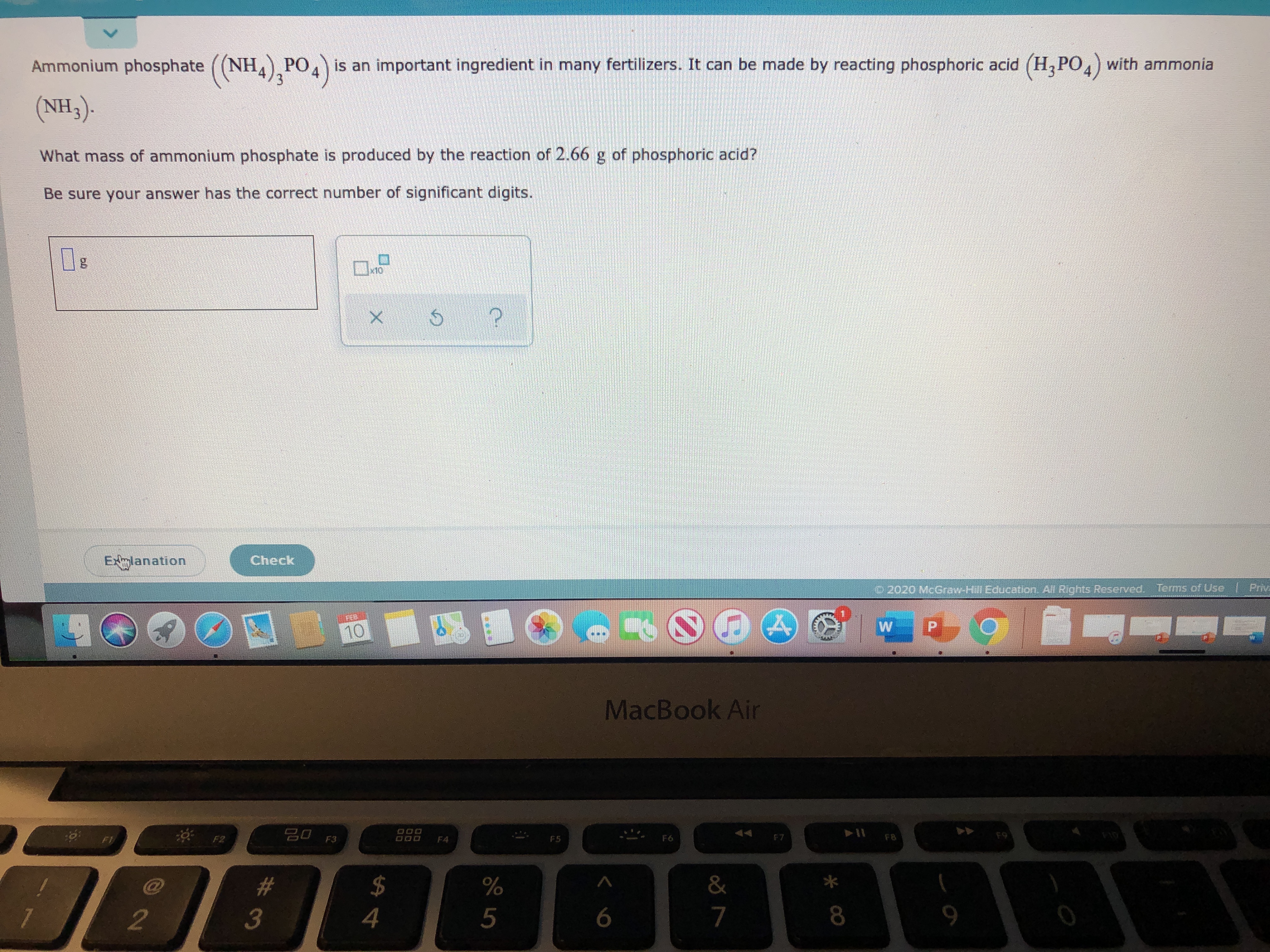 Ammonium phosphate ((NH) PO4 is an important ingredient in many fertilizers. It can be made by reacting phosphoric acid (H,PO,) with ammonia
3.
(NH3).
What mass of ammonium phosphate is produced by the reaction of 2.66 g of phosphoric acid?
Be sure your answer has the correct number of significant digits.
x10
Check
EXlanation
Priv
C2020 McGraw-Hill Education All Rights Reserved. Terms of Use
10
MacBook Air
50 F3
* F2
F7
F8
F6
F5
F4
#3
&
5
2.
