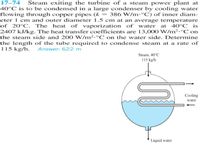 17–74 Steam exiting the turbine of a steam power plant at
40°C is to be condensed in a large condenser by cooling water
flowing through copper pipes (k == 386 W/m•°C) of inner diam-
eter 1 cm and outer diameter 1.5 cm at an average temperature
of 20°C. The heat of vaporization of water at 40°C _is
2407 kJ/kg. The heat transfer coefficients are 13,000 W/m2.°C on
the steam side and 200 W/m2.°C on the water side. Determine
the length of the tube required to condense steam at a rate of
115 kg/h. Answer: 622 m
Steam, 40°C
115 kg/h
Cooling
water
Liquid water
