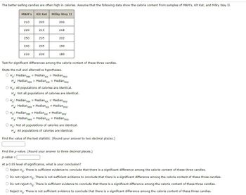 The better-selling candies are often high in calories. Assume that the following data show the calorie content from samples of M&M's, Kit Kat, and Milky Way II.
Milky Way II
M&M's
210
220
250
240
210
Kit Kat
205
215
235
245
230
200
218
202
190
180
Test for significant differences among the calorie content of these three candies.
State the null and alternative hypotheses.
O Ho: Median MM = MedianKK = Median Mw
H₂: Median MM > Median KK > Median Mw
O Ho: All populations of calories are identical.
H: Not all populations of calories are identical.
O Ho: Median MM = MedianKK = Median Mw
H₂: Median MM # MedianKK # Median Mw
O Ho: Median MM # MedianKK * Median Mw
H₂: Median MM = MedianKK = Median Mw
O Ho: Not all populations of calories are identical.
H: All populations of calories are identical.
Find the value of the test statistic. (Round your answer to two decimal places.)
Find the p-value. (Round your answer to three decimal places.)
p-value =
At a 0.05 level of significance, what is your conclusion?
O Reject Ho. There is sufficient evidence to conclude that there is a significant difference among the calorie content of these three candies.
O Do not reject Ho. There is not sufficient evidence to conclude that there is a significant difference among the calorie content of these three candies.
O Do not reject Ho. There is sufficient evidence to conclude that there is a significant difference among the calorie content of these three candies.
O Reject Ho. There is not sufficient evidence to conclude that there is a significant difference among the calorie content of these three candies.