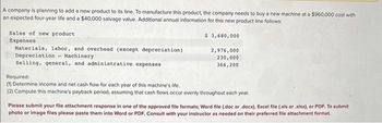 A company is planning to add a new product to its line. To manufacture this product, the company needs to buy a new machine at a $960,000 cost with
an expected four-year life and a $40,000 salvage value. Additional annual information for this new product line follows:
$ 3,680,000
Sales of new product
Expenses
Materials, labor, and overhead (except depreciation)
Depreciation
Machinery
Selling, general, and administrative expenses
2,976,000
230,000
366,200
Required:
(1) Determine income and net cash flow for each year of this machine's life.
(2) Compute this machine's payback period, assuming that cash flows occur evenly throughout each year.
Please submit your file attachment response in one of the approved file formats; Word file (.doc or .docx), Excel file (.xls or .xlsx), or PDF. To submit
photo or image files please paste them into Word or PDF. Consult with your instructor as needed on their preferred file attachment format.