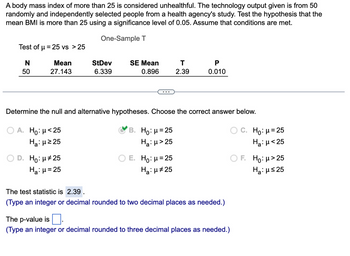 A body mass index of more than 25 is considered unhealthful. The technology output given is from 50
randomly and independently selected people from a health agency's study. Test the hypothesis that the
mean BMI is more than 25 using a significance level of 0.05. Assume that conditions are met.
One-Sample T
Test of μ = 25 vs > 25
N
Mean
50
27.143
StDev
6.339
D. Ho: μ#25
Ha: μ = 25
SE Mean
0.896
T
2.39
Determine the null and alternative hypotheses. Choose the correct answer below.
A. Ho: μ< 25
B. Ho: μ = 25
H₂:μ> 25
Ha:μ ≥25
E. Ho: μ = 25
Ha: μ#25
P
0.010
The test statistic is 2.39.
(Type an integer or decimal rounded to two decimal places as needed.)
The p-value is
(Type an integer or decimal rounded to three decimal places as needed.)
Ho: μ = 25
Ha: μ<25
OF. Ho: μ> 25
Ha:μ≤25