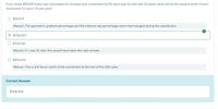 If you invest $15,000 every year and expect to increase your investment by 6% each year for the next 20 years, what will be the present worth of your
investment if it earns 7% per year?
O $147,671
Reason: The geometric gradient percentage and the interest rate percentage were interchanged during the substitution.
O $256,823
O $134,436
Reason: If n was 10, then this would have been the right answer.
O $993,823
Reason: This is the future worth of the investment at the end of the 20th year.
Correct Answer
$256,823
