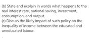 (b) State and explain in words what happens to the
real interest rate, national saving, investment,
consumption, and output.
(c) Discuss the likely impact of such policy on the
inequality of income between the educated and
uneducated labour.
