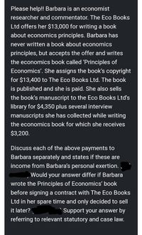 Please help!! Barbara is an economist
researcher and commentator. The Eco Books
Ltd offers her $13,000 for writing a book
about economics principles. Barbara has
never written a book about economics
principles, but accepts the offer and writes
the economics book called 'Principles of
Economics'. She assigns the book's copyright
for $13,400 to The Eco Books Ltd. The book
is published and she is paid. She also sells
the book's manuscript to the Eco Books Ltd's
library for $4,350 plus several interview
manuscripts she has collected while writing
the economics book for which she receives
$3,200.
Discuss each of the above payments to
Barbara separately and states if these are
income from Barbara's personal exertion.
Would your answer differ if Barbara
wrote the Principles of Economics' book
before signing a contract with The Eco Books
Ltd in her spare time and only decided to sell
it later?
Support your answer by
referring to relevant statutory and case law.
