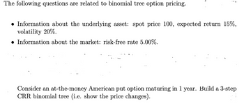 The following questions are related to binomial tree option pricing.
F
● Information about the underlying asset: spot price 100, expected return 15%,
volatility 20%.
● Information about the market: risk-free rate 5.00%.
Consider an at-the-money American put option maturing in 1 year. Build a 3-step
CRR binomial tree (i.e. show the price changes).