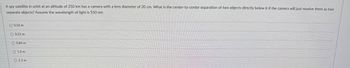 A spy satellite in orbit at an altitude of 250 km has a camera with a lens diameter of 20 cm. What is the center-to-center separation of two objects directly below it if the camera will just resolve them as two
separate objects? Assume the wavelength of light is 550 nm.
0.56 m
0.21 m
0.84 m
1.0 m
2.3 m